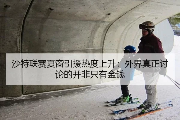 沙特联赛夏窗引援热度上升：外界真正讨论的并非只有金钱